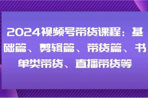 2024视频号带货课程：基础篇、剪辑篇、带货篇、书单类带货、直播带货等